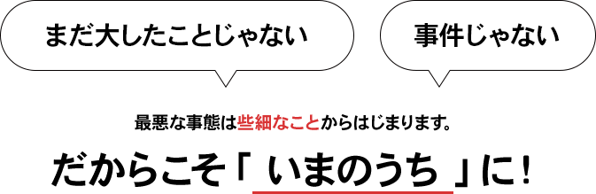 最悪な事態は些細なことからはじまります。だからこそ「 いまのうち 」に！